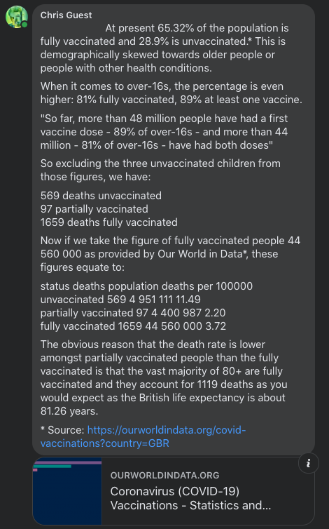 At present 65.32% of the population is fully vaccinated and 28.9% is unvaccinated.* This is demographically skewed towards older people or people with other health conditions. When it comes to over-16s, the percentage is even higher: 81% fully vaccinated, 89% at least one vaccine. "So far, more than 48 million people have had a first vaccine dose - 89% of over-16s - and more than 44 million - 81% of over-16s - have had both doses" So excluding the three unvaccinated children from those figures, we have: 569 deaths unvaccinated 97 partially vaccinated 1659 deaths fully vaccinated Now if we take the figure of fully vaccinated people 44 560 000 as provided by Our World in Data*, these figures equate to: status deaths population deaths per 100000 unvaccinated 569 4 951 111 11.49 partially vaccinated 97 4 400 987 2.20 fully vaccinated 1659 44 560 000 3.72 The obvious reason that the death rate is lower amongst partially vaccinated people than the fully vaccinated is that the vast majority of 80+ are fully vaccinated and they account for 1119 deaths as you would expect as the British life expectancy is about 81.26 years. * Source: https://ourworldindata.org/covid-vaccinations?country=GBR
